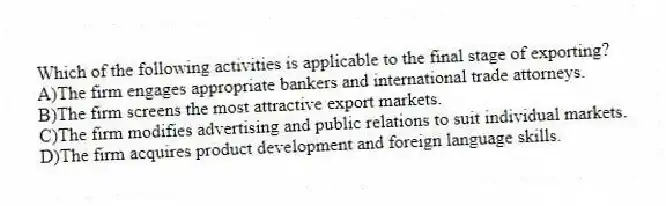 Which of the following activities is applicable to the final stage of exporting?
A)The firm engages appropriate bankers and international trade attorneys.
B)The firm screens the most attractive export markets.
C)The firm modifies advertising and public relations to suit individual markets.
D)The firm acquires product development and foreign language skills.
