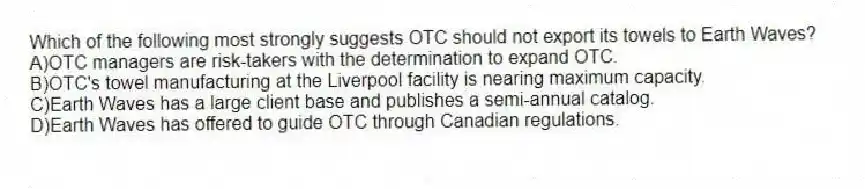 Which of the following most strongly suggests OTC should not export its towels to Earth Waves?
A)OTC managers are risk-takers with the determination to expand OTC.
B)OTC's towel manufacturing at the Liverpool facility is nearing maximum capacity.
C)Earth Waves has a large client base and publishes a semi-annual catalog.
D)Earth Waves has offered to guide OTC through Canadian regulations.