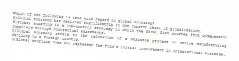 Which of the following is true with regard to global sourcing?
A)Global sourcing has declined significantly in the current phase of globalization.
B)Global sourcing is a low-control strategy in which the focal firm sources from independent suppliers through contractual agreements.
C)Global sourcing refers to the relocation of a business process or entire manufacturing facility to a foreign country.
D)Global sourcing does not represent the firm's initial involvement in international business.