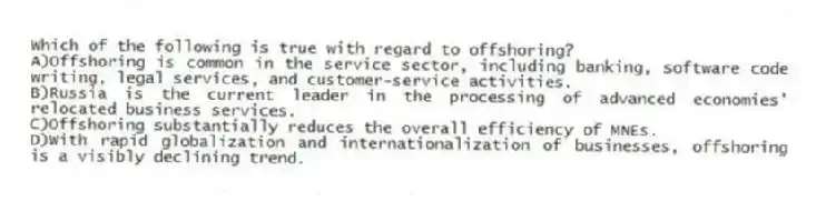 Which of the following is true with regard to offshoring?
A)Offshoring is common in the service sector, including banking, software code writing, legal services, and customer-service activities.
B)Russia is the current leader in the processing of advanced economies' relocated business services.
C)Offshoring substantially reduces the overall efficiency of MNEs.
D)With rapid globalization and internationalization of businesses, offshoring is a visibly declining trend.