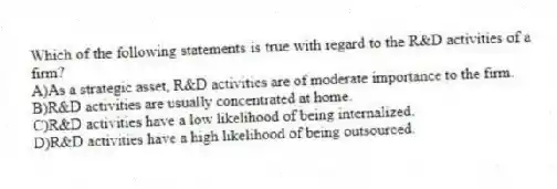 Which of the following statements is true with regard to the R&D activities of a firm?
A)As a strategic asset, R&D activities are of moderate importance to the firm.
B)R&D activities are usually concentrated at home.
C)R&D activities have a low likelihood of being internalized.
D)R&D activities have a high likelihood of being outsourced.