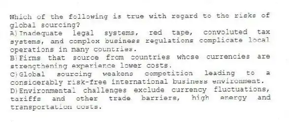 Which of the following is true with regard to the risks of global sourcing?
A)Inadequate legal systems, red tape, convoluted tax systems, and complex business regulations complicate local operations in many countries.
B)Firms that source from countries whose currencies are strengthening experience lower costs.
C)Global sourcing weakens competition leading to a considerably risk-free international business environment.
D)Environmental challenges exclude currency fluctuations, tariffs and other trade barriers, high energy and transportation costs.
