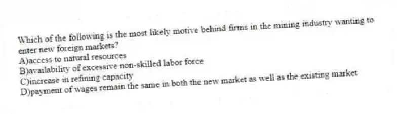 Which of the following is the most likely motive behind firms in the mining industry wanting to enter new foreign markets?
A)access to natural resources
B)availability of excessive non-skilled labor force
C)increase in refining capacity
D)payment of wages remain the same in both the new market as well as the existing market