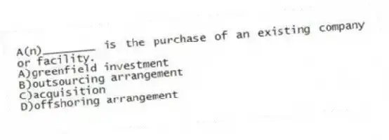 A(n)________ is the purchase of an existing company or facility.
A)greenfield investment
B)outsourcing arrangement
C)acquisition
D)offshoring arrangement