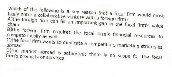 Which of the following is a key reason that a focal firm would most likely enter a collaborative venture with a foreign firm?
A)the foreign firm can fill an important gap in the focal firm's value chain
B)the foreign firm requires the focal firm's financial resources to compete locally as well
C)the focal firm wants to duplicate a competitor's marketing strategies abroad
D)the market abroad is saturated; there is no scope for the focal firm's products or services
