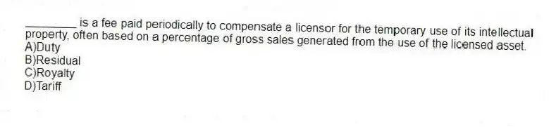 ________ is a fee paid periodically to compensate a licensor for the temporary use of its intellectual property, often based on a percentage of gross sales generated from the use of the licensed asset.
A)Duty
B)Residual
C)Royalty
D)Tariff
