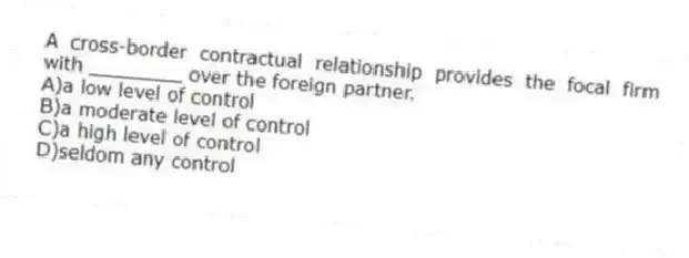 A cross-border contractual relationship provides the focal firm with ________ over the foreign partner.
A)a low level of control
B)a moderate level of control
C)a high level of control
D)seldom any control