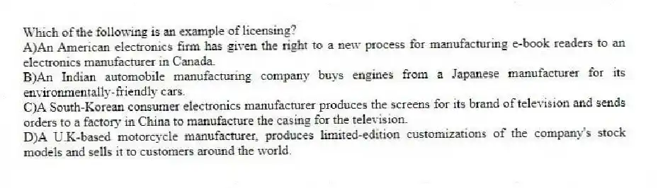 Which of the following is an example of licensing?
A)An American electronics firm has given the right to a new process for manufacturing e-book readers to an electronics manufacturer in Canada.
B)An Indian automobile manufacturing company buys engines from a Japanese manufacturer for its environmentally-friendly cars.
C)A South-Korean consumer electronics manufacturer produces the screens for its brand of television and sends orders to a factory in China to manufacture the casing for the television.
D)A U.K-based motorcycle manufacturer, produces limited-edition customizations of the company's stock models and sells it to customers around the world.