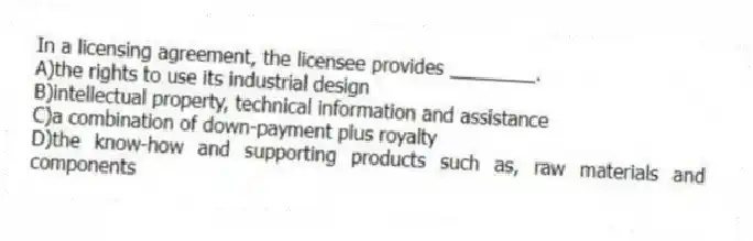 In a licensing agreement, the licensee provides ________.
A)the rights to use its industrial design
B)intellectual property, technical information and assistance
C)a combination of down-payment plus royalty
D)the know-how and supporting products such as, raw materials and components