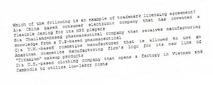 Which of the following is an example of trademark licensing agreement?
A)a China based consumer electronic company that has invented a flexible casing for its MP3 players
B)a Thailand-based pharmaceutical company that receives manufacturing knowledge from a U.S-based pharmaceutical
C)a U.K.-based cosmetics manufacturer that is allowed to use an American cosmetics manufacturing firm's logo for its new line of "Titanium" makeup products
D)a U.S.-based clothing company that opens a factory in Vietnam and Cambodia to utilize low-labor costs