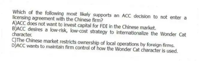 Which of the following most likely supports an ACC decision to not enter a licensing agreement with the Chinese firm?
A)ACC does not want to invest capital for FDI in the Chinese market.
B)ACC desires a low-risk, low-cost strategy to internationalize the Wonder Cat character.
C)The Chinese market restricts ownership of local operations by foreign firms.
D)ACC wants to maintain firm control of how the Wonder Cat character is used.