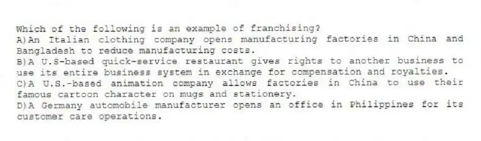 Which of the following is an example of franchising?
A)An Italian clothing company opens manufacturing factories in China and Bangladesh to reduce manufacturing costs.
B)A U.S-based quick-service restaurant gives rights to another business to use its entire business system in exchange for compensation and royalties.
C)A U.S.-based animation company allows factories in China to use their famous cartoon character on mugs and stationery.
D)A Germany automobile manufacturer opens an office in Philippines for its customer care operations.