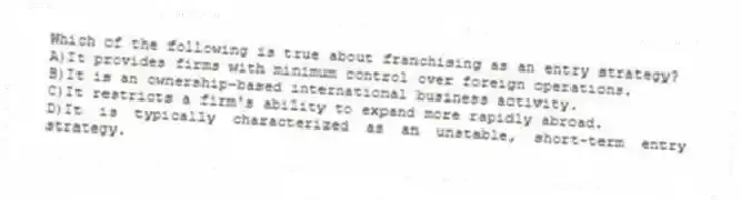 Which of the following is true about franchising as an entry strategy?
A)It provides firms with minimum control over foreign operations.
B)It is an ownership-based international business activity.
C)It restricts a firm's ability to expand more rapidly abroad.
D)It is typically characterized as an unstable, short-term entry strategy.