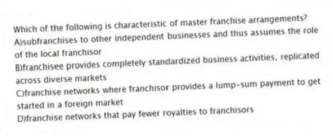Which of the following is characteristic of master franchise arrangements?
A)subfranchises to other independent businesses and thus assumes the role of the local franchisor
B)franchisee provides completely standardized business activities, replicated across diverse markets
C)franchise networks where franchisor provides a lump-sum payment to get started in a foreign market
D)franchise networks that pay fewer royalties to franchisors
