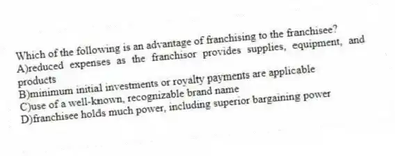 Which of the following is an advantage of franchising to the franchisee?
A)reduced expenses as the franchisor provides supplies, equipment, and products
B)minimum initial investments or royalty payments are applicable
C)use of a well-known, recognizable brand name
D)franchisee holds much power, including superior bargaining power