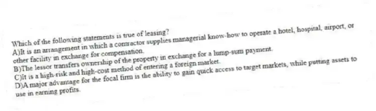 Which of the following statements is true of leasing?
A)It is an arrangement in which a contractor supplies managerial know-how to operate a hotel, hospital, airport, or other facility in exchange for compensation.
B)The lessor transfers ownership of the property in exchange for a lump-sum payment.
C)It is a high-risk and high-cost method of entering a foreign market.
D)A major advantage for the focal firm is the ability to gain quick access to target markets, while putting assets to use in earning profits.