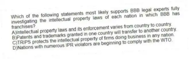Which of the following statements most likely supports BBB legal experts fully investigating the intellectual property laws of each nation in which BBB has franchises?
A)Intellectual property laws and its enforcement varies from country to country.
B)Patents and trademarks granted in one country will transfer to another country.
C)TRIPS protects the intellectual property of firms doing business in any nation.
D)Nations with numerous IPR violators are beginning to comply with the WTO.