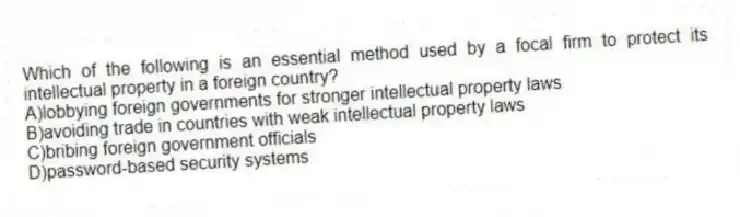 Which of the following is an essential method used by a focal firm to protect its intellectual property in a foreign country?
A)lobbying foreign governments for stronger intellectual property laws
B)avoiding trade in countries with weak intellectual property laws
C)bribing foreign government officials
D)password-based security systems