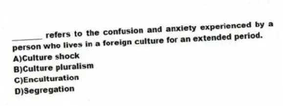 ________ refers to the confusion and anxiety experienced by a person who lives in a foreign culture for an extended period.
A)Culture shock
B)Culture pluralism
C)Enculturation
D)Segregation