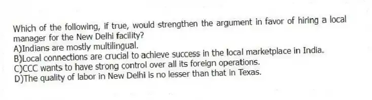 Which of the following, if true, would strengthen the argument in favor of hiring a local manager for the New Delhi facility?
A)Indians are mostly multilingual.
B)Local connections are crucial to achieve success in the local marketplace in India.
C)CCC wants to have strong control over all its foreign operations.
D)The quality of labor in New Delhi is no lesser than that in Texas.