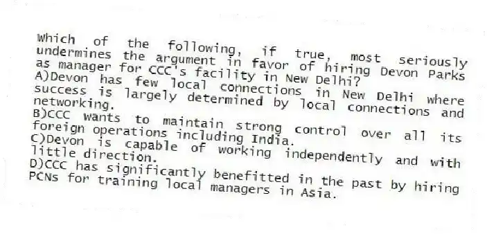 Which of the following, if true, most seriously undermines the argument in favor of hiring Devon Parks as manager for CCC's facility in New Delhi?
A)Devon has few local connections in New Delhi where success is largely determined by local connections and networking.
B)CCC wants to maintain strong control over all its foreign operations including India.
C)Devon is capable of working independently and with little direction.
D)CCC has significantly benefitted in the past by hiring PCNs for training local managers in Asia.