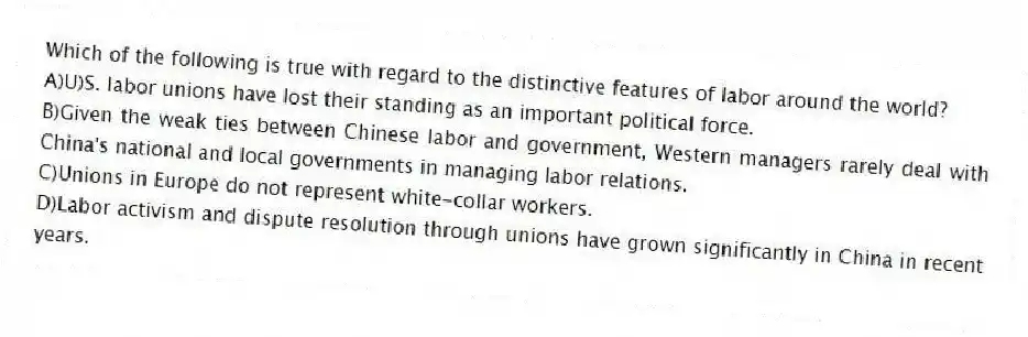 Which of the following is true with regard to the distinctive features of labor around the world?
A)U)S. labor unions have lost their standing as an important political force.
B)Given the weak ties between Chinese labor and government, Western managers rarely deal with China's national and local governments in managing labor relations.
C)Unions in Europe do not represent white-collar workers.
D)Labor activism and dispute resolution through unions have grown significantly in China in recent years.