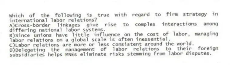 Which of the following is true with regard to firm strategy in international labor relations?
A)Cross-border linkages give rise to complex interactions among differing national labor systems.
B)Since unions have little influence on the cost of labor, managing labor relations on a global scale is often inessential.
C)Labor relations are more or less consistent around the world.
D)Delegating the management of labor relations to their foreign subsidiaries helps MNEs eliminate risks stemming from labor disputes.