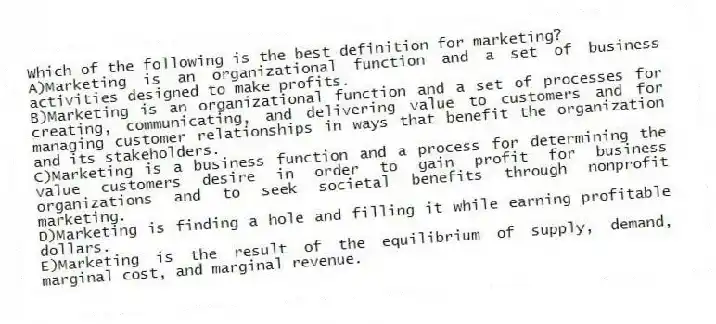 Which of the following is the best definition for marketing?
A)Marketing is an organizational function and a set of business activities designed to make profits.
B)Marketing is an organizational function and a set of processes for creating, communicating, and delivering value to customers and for managing customer relationships in ways that benefit the organization and its stakeholders.
C)Marketing is a business function and a process for determining the value customers desire in order to gain profit for business organizations and to seek societal benefits through nonprofit marketing.
D)Marketing is finding a hole and filling it while earning profitable dollars.
E)Marketing is the result of the equilibrium of supply, demand, marginal cost, and marginal revenue.
