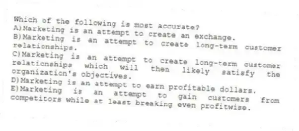 Which of the following is most accurate?
A)Marketing is an attempt to create an exchange.
B)Marketing is an attempt to create long-term customer relationships.
C)Marketing is an attempt to create long-term customer relationships which will then likely satisfy the organization's objectives.
D)Marketing is an attempt to earn profitable dollars.
E)Marketing is an attempt to gain customers from competitors while at least breaking even profitwise.