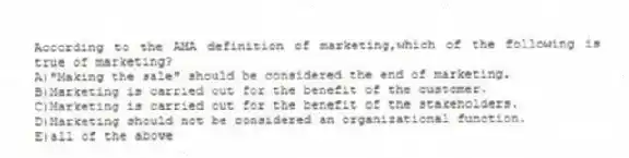 According to the AMA definition of marketing,which of the following is true of marketing?
A)"Making the sale" should be considered the end of marketing.
B)Marketing is carried out for the benefit of the customer.
C)Marketing is carried out for the benefit of the stakeholders.
D)Marketing should not be considered an organizational function.
E)all of the above