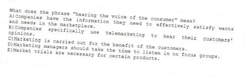 What does the phrase "hearing the voice of the consumer" mean?
A)Companies have the information they need to effectively satisfy wants and needs in the marketplace.
B)Companies specifically use telemarketing to hear their customers' opinions.
C)Marketing is carried out for the benefit of the customers.
D)Marketing managers should take the time to listen in on focus groups.
E)Market trials are necessary for certain products.