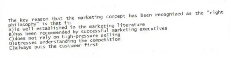The key reason that the marketing concept has been recognized as the "right philosophy" is that it:
A)is well established in the marketing literature
B)has been recommended by successful marketing executives
C)does not rely on high-pressure selling
D)stresses understanding the competition
E)always puts the customer first