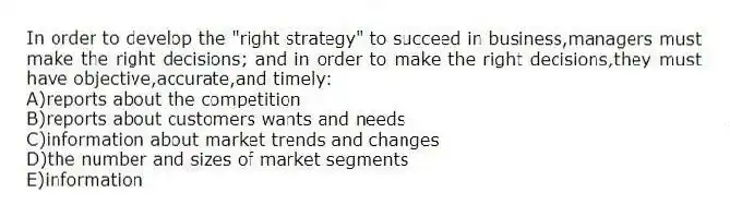 In order to develop the "right strategy" to succeed in business,managers must make the right decisions; and in order to make the right decisions,they must have objective,accurate,and timely:
A)reports about the competition
B)reports about customers wants and needs
C)information about market trends and changes
D)the number and sizes of market segments
E)information