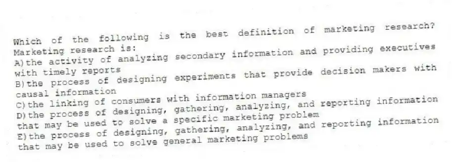Which of the following is the best definition of marketing research? Marketing research is:
A)the activity of analyzing secondary information and providing executives with timely reports
B)the process of designing experiments that provide decision makers with causal information
C)the linking of consumers with information managers
D)the process of designing, gathering, analyzing, and reporting information that may be used to solve a specific marketing problem
E)the process of designing, gathering, analyzing, and reporting information that may be used to solve general marketing problems
