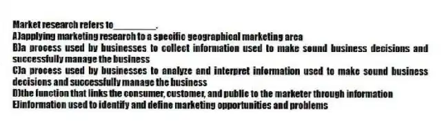 Market research refers to________.
A)applying marketing research to a specific geographical marketing area
B)a process used by businesses to collect information used to make sound business decisions and successfully manage the business
C)a process used by businesses to analyze and interpret information used to make sound business decisions and successfully manage the business
D)the function that links the consumer, customer, and public to the marketer through information
E)information used to identify and define marketing opportunities and problems