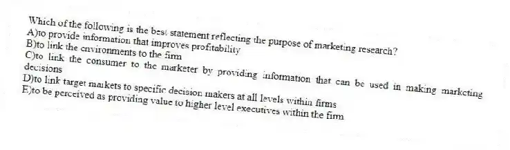 Which of the following is the best statement reflecting the purpose of marketing research?
A)to provide information that improves profitability
B)to link the environments to the firm
C)to link the consumer to the marketer by providing information that can be used in making marketing decisions
D)to link target markets to specific decision makers at all levels within firms
E)to be perceived as providing value to higher level executives within the firm