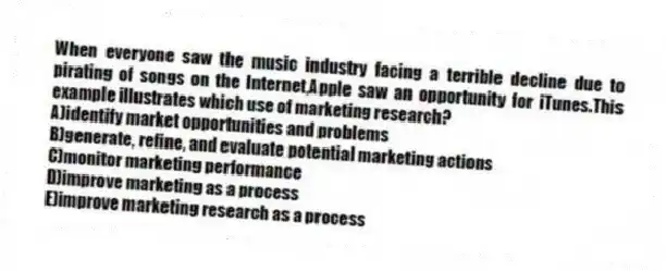 When everyone saw the music industry facing a terrible decline due to pirating of songs on the Internet,Apple saw an opportunity for iTunes.This example illustrates which use of marketing research?
A)identify market opportunities and problems
B)generate, refine, and evaluate potential marketing actions
C)monitor marketing performance
D)improve marketing as a process
E)improve marketing research as a process