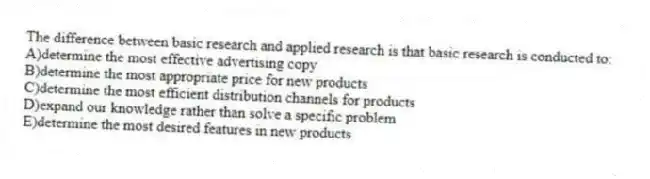The difference between basic research and applied research is that basic research is conducted to:
A)determine the most effective advertising copy
B)determine the most appropriate price for new products
C)determine the most efficient distribution channels for products
D)expand our knowledge rather than solve a specific problem
E)determine the most desired features in new products