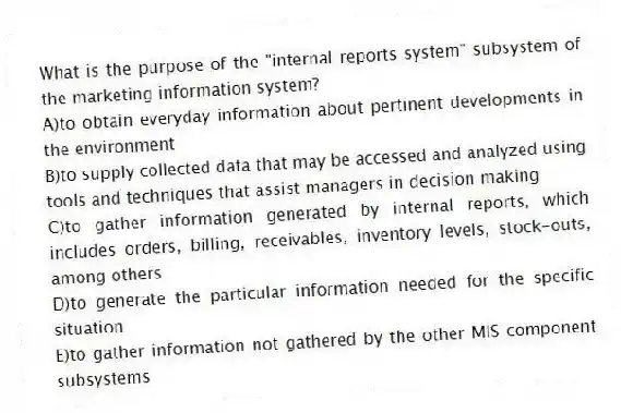 What is the purpose of the "internal reports system" subsystem of the marketing information system?
A)to obtain everyday information about pertinent developments in the environment
B)to supply collected data that may be accessed and analyzed using tools and techniques that assist managers in decision making
C)to gather information generated by internal reports, which includes orders, billing, receivables, inventory levels, stock-outs, among others
D)to generate the particular information needed for the specific situation
E)to gather information not gathered by the other MIS component subsystems