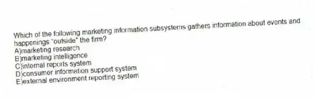 Which of the following marketing information subsystems gathers information about events and happenings "outside" the firm?
A)marketing research
B)marketing intelligence
C)internal reports system
D)consumer information support system
E)external environment reporting system