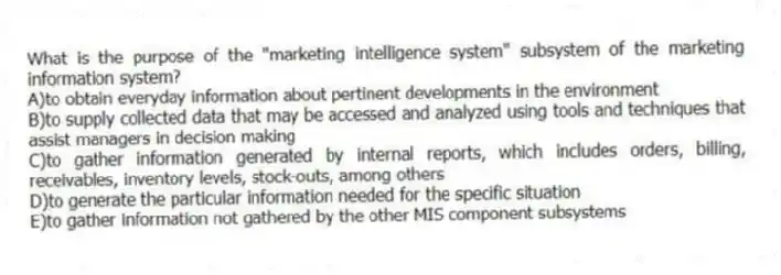 What is the purpose of the "marketing intelligence system" subsystem of the marketing information system?
A)to obtain everyday information about pertinent developments in the environment
B)to supply collected data that may be accessed and analyzed using tools and techniques that assist managers in decision making
C)to gather information generated by internal reports, which includes orders, billing, receivables, inventory levels, stock-outs, among others
D)to generate the particular information needed for the specific situation
E)to gather information not gathered by the other MIS component subsystems