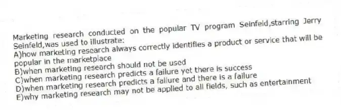 Marketing research conducted on the popular TV program Seinfeld,starring Jerry Seinfeld,was used to illustrate:
A)how marketing research always correctly identifies a product or service that will be popular in the marketplace
B)when marketing research should not be used
C)when marketing research predicts a failure yet there is success
D)when marketing research predicts a failure and there is a failure
E)why marketing research may not be applied to all fields, such as entertainment