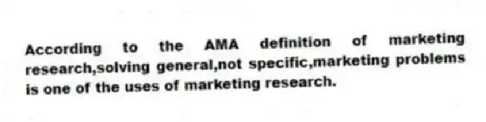 According to the AMA definition of marketing research,solving general,not specific,marketing problems is one of the uses of marketing research.