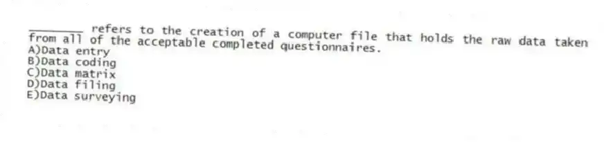 ________ refers to the creation of a computer file that holds the raw data taken from all of the acceptable completed questionnaires.
A)Data entry
B)Data coding
C)Data matrix
D)Data filing
E)Data surveying