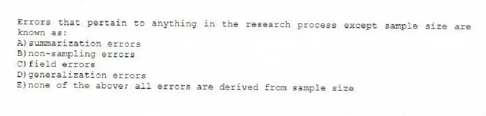 Errors that pertain to anything in the research process except sample size are known as:
A)summarization errors
B)non-sampling errors
C)field errors
D)generalization errors
E)none of the above; all errors are derived from sample size