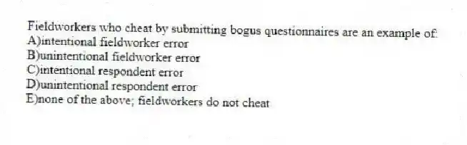Fieldworkers who cheat by submitting bogus questionnaires are an example of:
A)intentional fieldworker error
B)unintentional fieldworker error
C)intentional respondent error
D)unintentional respondent error
E)none of the above; fieldworkers do not cheat