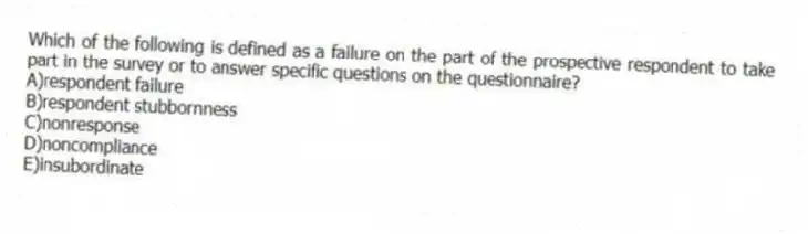 Which of the following is defined as a failure on the part of the prospective respondent to take part in the survey or to answer specific questions on the questionnaire?
A)respondent failure
B)respondent stubbornness
C)nonresponse
D)noncompliance
E)insubordinate