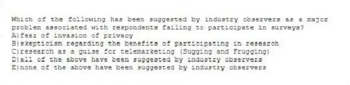 Which of the following has been suggested by industry observers as a major problem associated with respondents failing to participate in surveys?
A)fear of invasion of privacy
B)skepticism regarding the benefits of participating in research
C)research as a guise for telemarketing (Sugging and Frugging)
D)all of the above have been suggested by industry observers
E)none of the above have been suggested by industry observers