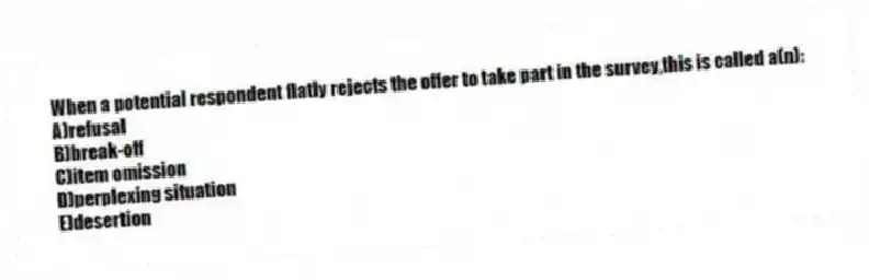 When a potential respondent flatly rejects the offer to take part in the survey,this is called a(n):
A)refusal
B)break-off
C)item omission
D)perplexing situation
E)desertion