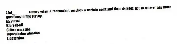 A(n)________ occurs when a respondent reaches a certain point,and then decides not to answer any more questions for the survey.
A)refusal
B)break-off
C)item omission
D)perplexing situation
E)desertion